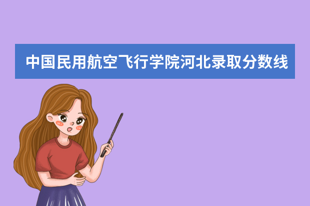 中国民用航空飞行学院河北录取分数线是多少 中国民用航空飞行学院河北招生人数多少
